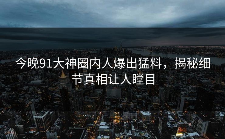 今晚91大神圈内人爆出猛料，揭秘细节真相让人瞠目