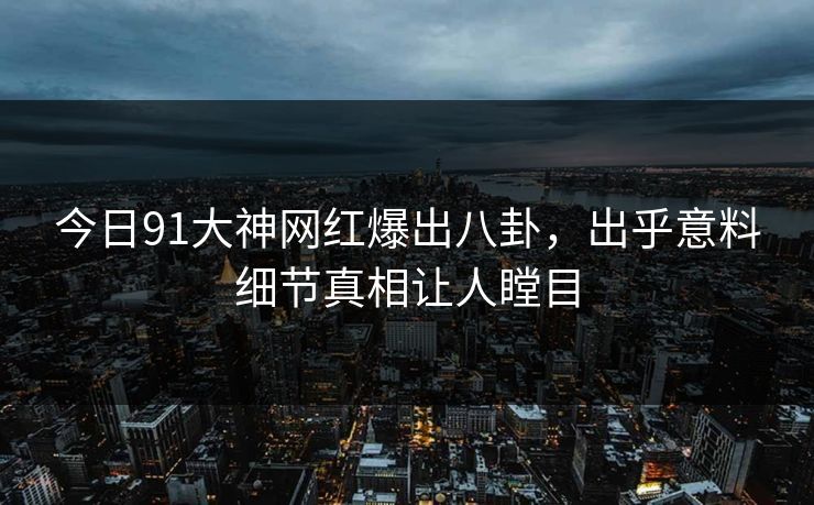今日91大神网红爆出八卦，出乎意料细节真相让人瞠目