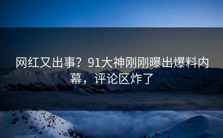 网红又出事？91大神刚刚曝出爆料内幕，评论区炸了