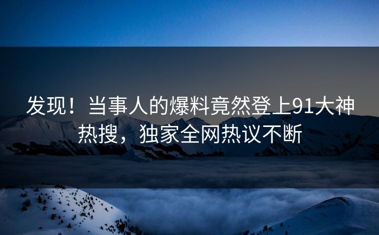发现！当事人的爆料竟然登上91大神热搜，独家全网热议不断