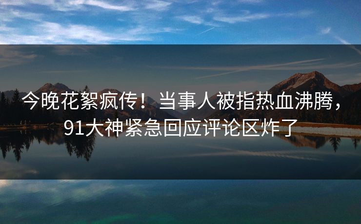 今晚花絮疯传！当事人被指热血沸腾，91大神紧急回应评论区炸了