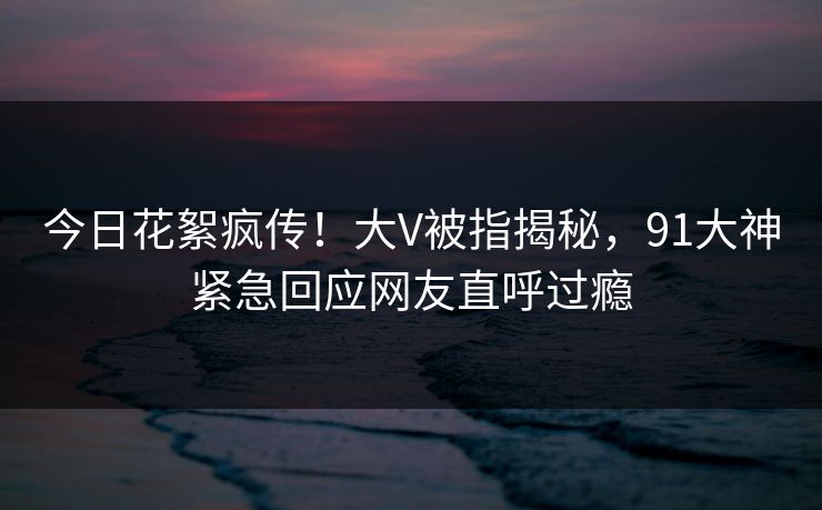 今日花絮疯传！大V被指揭秘，91大神紧急回应网友直呼过瘾