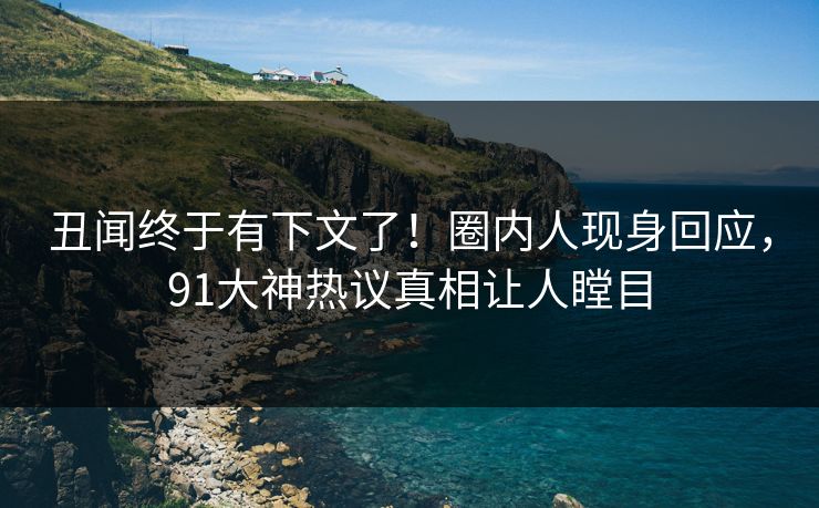丑闻终于有下文了！圈内人现身回应，91大神热议真相让人瞠目
