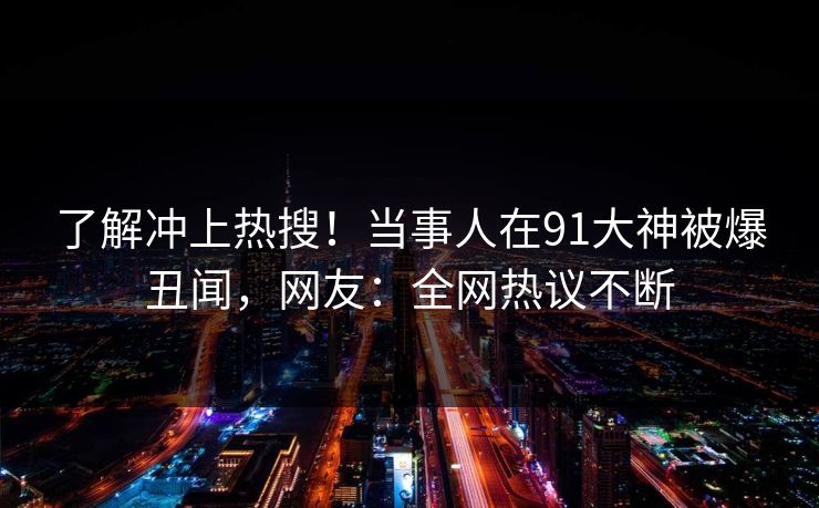 了解冲上热搜！当事人在91大神被爆丑闻，网友：全网热议不断