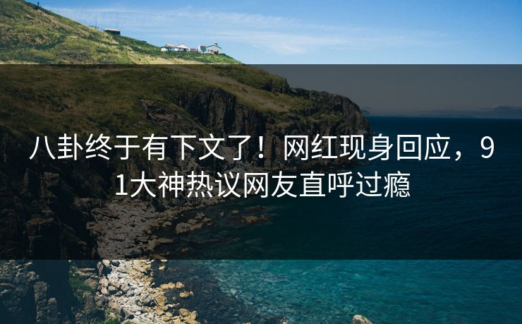 八卦终于有下文了！网红现身回应，91大神热议网友直呼过瘾
