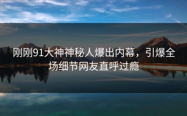 刚刚91大神神秘人爆出内幕，引爆全场细节网友直呼过瘾