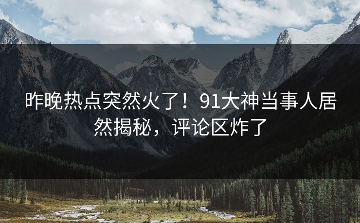 昨晚热点突然火了！91大神当事人居然揭秘，评论区炸了