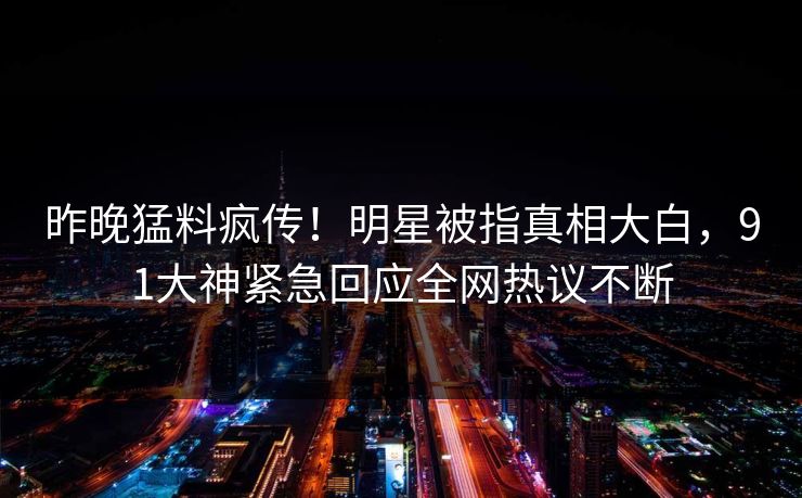 昨晚猛料疯传！明星被指真相大白，91大神紧急回应全网热议不断