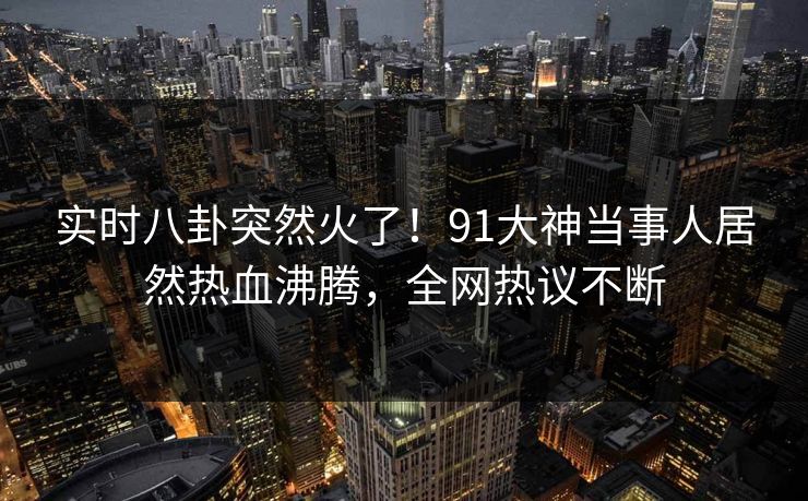 实时八卦突然火了！91大神当事人居然热血沸腾，全网热议不断