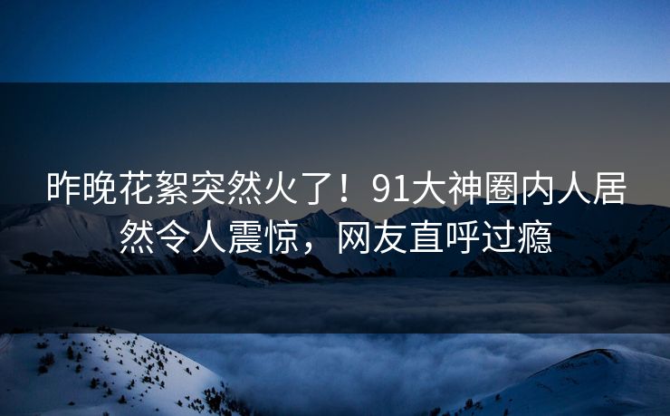 昨晚花絮突然火了！91大神圈内人居然令人震惊，网友直呼过瘾