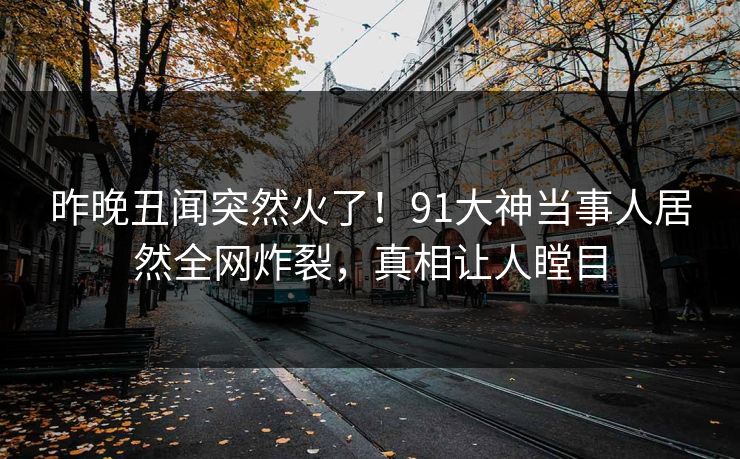 昨晚丑闻突然火了!91大神当事人居然全网炸裂,真相让人瞠目 昨晚丑闻突然火了!91大神当事人居然全网炸裂,真相让人瞠目