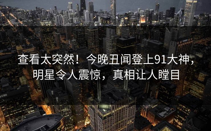 查看太突然！今晚丑闻登上91大神，明星令人震惊，真相让人瞠目