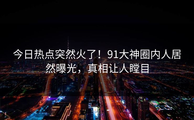 今日热点突然火了！91大神圈内人居然曝光，真相让人瞠目
