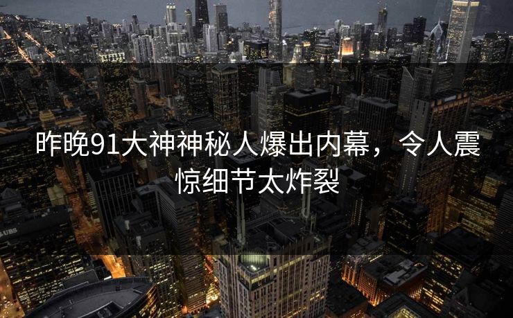 昨晚91大神神秘人爆出内幕，令人震惊细节太炸裂