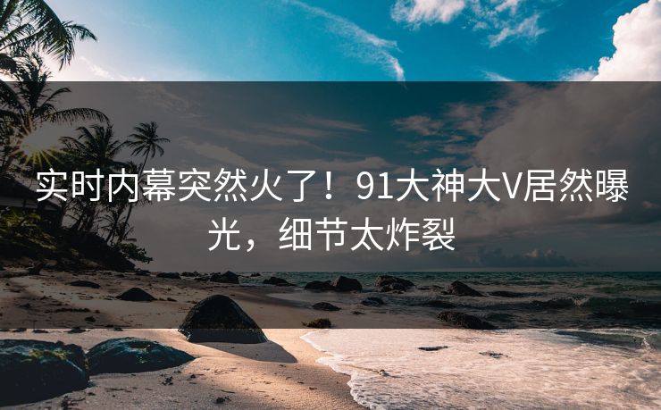 实时内幕突然火了！91大神大V居然曝光，细节太炸裂