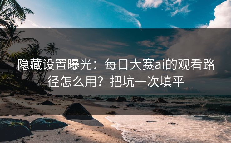 隐藏设置曝光：每日大赛ai的观看路径怎么用？把坑一次填平