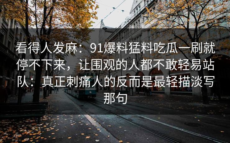 看得人发麻：91爆料猛料吃瓜一刷就停不下来，让围观的人都不敢轻易站队：真正刺痛人的反而是最轻描淡写那句